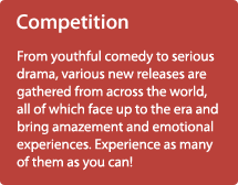 Competition /From youthful comedy to serious drama, various new releases are gathered from across the world, all of which face up to the era and bring amazement and emotional experiences. Experience as many of them as you can! 