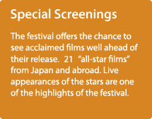 Special Screenings / The festival offers the chance to see acclaimed films well ahead of their release.　21　“all-star films” from Japan and abroad. Live appearances of the stars are one of the highlights of the festival.