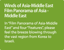 Winds of Asia-Middle East Film Panorama of Asia - Middle East / In "Film Panorama of Asia-Middle East" and four "Features" please feel the breeze blowing through the vast region from Korea to Israeli.
