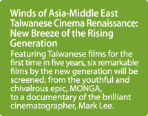 Winds of Asia-Middle East Taiwanese Cinema Renaissance: New Breeze of the Rising Generation / Featuring Taiwanese films for the first time in five years, six remarkable films by the new generation will be screened; from the youthful and chivalrous epic, MONGA, to a documentary of the brilliant cinematographer, Mark Lee.