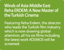 Winds of Asia-Middle East Reha ERDEM: A New Master of the Turkish Cinema / Featuring Reha Erdem, the director who leads the Turkish film industry which is now drawing global attention, all his six films including the latest work KOSMOS will be screened.
