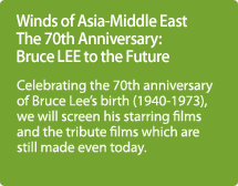 Winds of Asia-Middle East The 70th Anniversary: Bruce LEE to the Future / Celebrating the 70th anniversary of Bruce Lee's birth (1940-1973), we will screen his starring films and the tribute films which are still made even today.