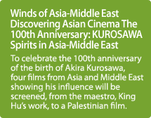 Winds of Asia-Middle East Discovering Asian Cinema The 100th Anniversary: KUROSAWA Spirits in Asia-Middle East / To celebrate the 100th anniversary of the birth of Akira Kurosawa, four films from Asia and Middle East showing his influence will be screened, from the maestro, King Hu's work, to a Palestinian film.