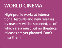 WORLD CINEMA / High-profile works at international festivals and new releases by masters will be screened, all of which are a must but no theatrical releases are yet planned. Don’t miss them!