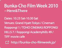 Bunka-Cho Film Week 2010 - Here & There  / Dates: 10.23 Sat-10.30 Sat / Venues: Grand Hyatt Tokyo / Cinemart Roppongi 1 / TOHO CINEMAS ROPPONGI HILLS 7 / Roppongi Academyhills 49 / TIFF movie cafe