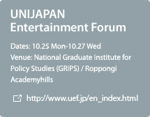 UNIJAPAN Entertainment Forum / 10.25 Mon-10.27 Wed / National Graduate Institute for Policy Studies (GRIPS) / Roppongi Academyhills