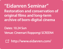 "Eidanren Seminar" Restoration and conservation of original films and long-term archive of born-digital cinema / Dates: 10.24 Sun / Venue: Cinemart Roppongi SCREEN4