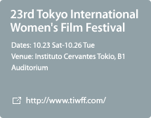 23rd Tokyo International Women's Film Festival / Dates: 10.23 Sat-10.26 Tue / Venue: Instituto Cervantes Tokio, B1 Auditorium