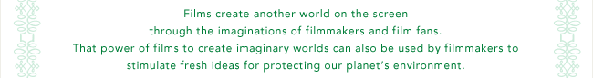 Films create another world on the screen through the imaginations of filmmakers and film fans. That power of films to create imaginary worlds can also be used by filmmakers to stimulate fresh ideas for protecting our planet's environment.