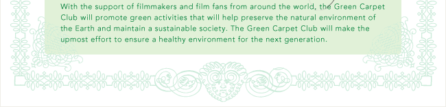 With the support of filmmakers and film fans from around the world, the Green Carpet Club will promote green activities that will help preserve the natural environment of the Earth and maintain a sustainable society. The Green Carpet Club will make the upmost effort to ensure a healthy environment for the next generation.