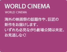 WORLD CINEMA／海外の映画祭の話題作や、巨匠の新作をお届けします。いずれも必見ながら劇場公開は未定、お見逃しなく！