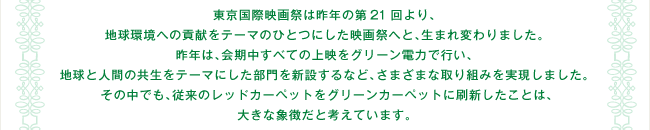 東京国際映画祭は昨年の第21回より、地球環境への貢献をテーマのひとつにした映画祭へと、生まれ変わりました。 昨年は、会期中すべての上映をグリーン電力で行い、地球と人間の共生をテーマにした部門を新設するなど、さまざまな取り組みを実現しました。 その中でも、従来のレッドカーペットをグリーンカーペットに刷新したことは、大きな象徴だと考えています。